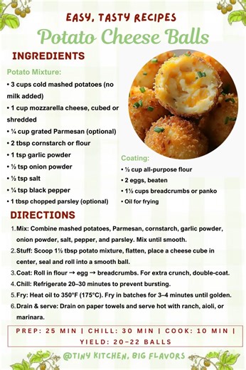 🧀🥔 Potato Cheese Balls Creamy mashed potatoes wrapped around a melty cheese center, fried to golden perfection. Prep: 25 min | Chill: 30 min | Cook: 10 min | Yield: 20–22 balls Ingredients: Potato Mixture: • 3 cups cold mashed potatoes (no milk added) • 1 cup mozzarella cheese, cubed or shredded • ¼ cup grated Parmesan (optional) • 2 tbsp cornstarch or flour • 1 tsp garlic powder • ½ tsp onion powder • ½ tsp salt • ¼ tsp black pepper • 1 tbsp chopped parsley (optional) Coating: • ½ cup all-pur