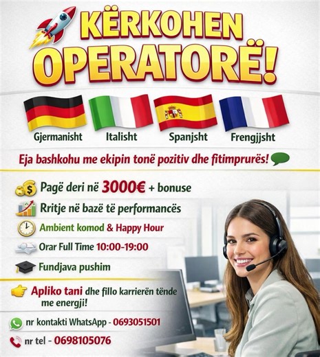 KËRKOHEN OPERATORE -Gjermanisht -Italisht -Spanjsht -Frengjjsht Eja bashkohu me ekipin tonë pozitiv dhe fitimprures! •Pagë deri në 3000€ bonuse Rritje në bazë të performances [ Ambient komod & Happy Hour - Orar Full Time 10:00-19:00 Fundjava pushim Apliko tani dhe fillo karrierën tënde me energji! nr kontakti WhatsApp - 0693051501 nr tel - 0698105076 #punësim #karrierë #operatorë #gjermanisht #italisht
