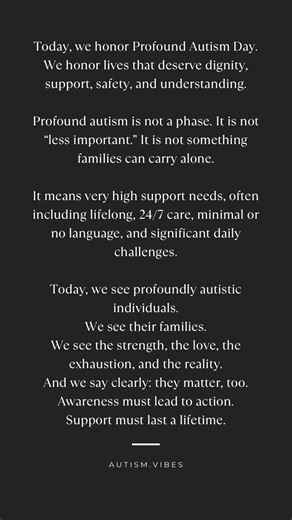 Today is Profound Autism Day, a day to recognize people with profound autism and bring attention to the very real need for lifelong services, meaningful support, and inclusion in research, care, and policy. Profound autism is a term used to bring clarity to a part of the autism community with the highest support needs. It commonly refers to autistic individuals who require lifetime, 24/7 care, and who may also have minimal or no language and/or significant intellectual disability. This day matte
