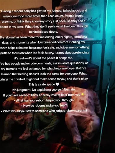 “Having a reborn baby has gotten me judged, talked about, and misunderstood more times than I can count. People laugh, assume, or think they know my story just because they see a reborn in my arms. What they don’t see is what I’ve been through behind closed doors. My reborn has been there for me during lonely nights, emotional days, and moments when I just needed comfort. Holding my reborn helps calm me, helps me feel safe, and gives me something gentle to focus on when life feels heavy. It’s no