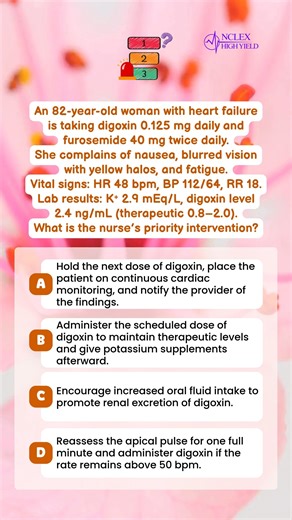 🤔 Question Of The Day 🤔 An 82-year-old woman with heart failure is taking digoxin 0.125 mg daily and furosemide 40 mg twice daily. She complains of nausea, blurred vision with yellow halos, and fatigue. Vital signs: HR 48 bpm, BP 112/64, RR 18. Lab results: K⁺ 2.9 mEq/L, digoxin level 2.4 ng/mL (therapeutic 0.8–2.0). What is the nurse’s priority intervention? A. Hold the next dose of digoxin, place the patient on continuous cardiac monitoring, and notify the provider of the findings. B. Admini