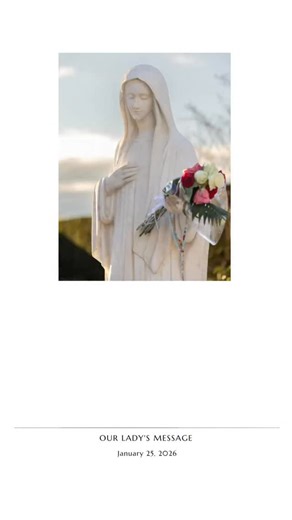 January 25, 2026 – Our Lady’s Message from Medjugorje Dear children, Today, I am calling you to be prayer and a blessing for all those who have not come to know God’s love. Little children, be different from others and be positive people of prayer and love towards God, that with your lives, you may be a sign of God’s love to others. I bless you with my motherly blessing and intercede for each of you before my Son Jesus. Thank you for having responded to my call. (With ecclesiastical approval) | 