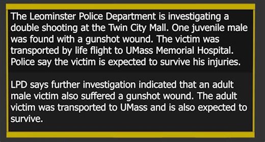 In Massachusetts, the Leominster Police Department is investigating a double shooting at the Twin City Mall. According to an LPD release, officers responded to a report of gunfire in the area of the mall at 975 Merriam Avenue around 10:41 p.m. on September 20, 2025. Police say officers determined that multiple shots had been fired. One juvenile male was found with a gunshot wound. The victim was transported by life flight to UMass Memorial Hospital. Police say the victim is expected to survive h