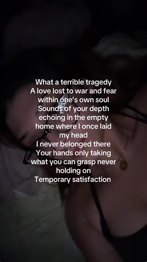 What a terrible tragedy A love lost to war and fear within one’s own soul Sounds of your depth echoing in the empty home where I once laid my head I never belonged there Your hands only taking what you can grasp never holding on Temporary satisfaction I watch you twitch and contort I know what you are Sip the venom as your elixir for eternal life But know you time is being cut short You will weaken, You will crumble I build my empire on the dust where you fall You never deserved a love such as m