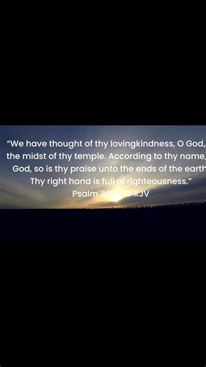 “We have thought of thy lovingkindness, O God, In the midst of thy temple. According to thy name, O God, so is thy praise unto the ends of the earth: Thy right hand is full of righteousness.” ‭‭Psalm‬ ‭48‬:‭9‬-‭10‬ ‭KJV‬‬ | Bible Scriptures