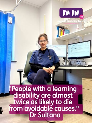 Almost 2 in 5 deaths of people with a learning disability were avoidable. Being on the learning disability register can save lives. In this video, Dr Sultana explains why the learning disability register matters and how being on the register can help people get safer, better healthcare. The register helps GPs understand what reasonable adjustments someone may need. Things like longer appointments, clear information or extra support. If you have a learning disability, you can ask your GP to add y