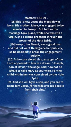 Matthew 1:18-21 [18]This is how Jesus the Messiah was born. His mother, Mary, was engaged to be married to Joseph. But before the marriage took place, while she was still a virgin, she became pregnant through the power of the Holy Spirit. [19]Joseph, her fiancé, was a good man and did not want to disgrace her publicly, so he decided to break the engagement quietly. [20]As he considered this, an angel of the Lord appeared to him in a dream. “Joseph, son of David,” the angel said, “do not be afrai