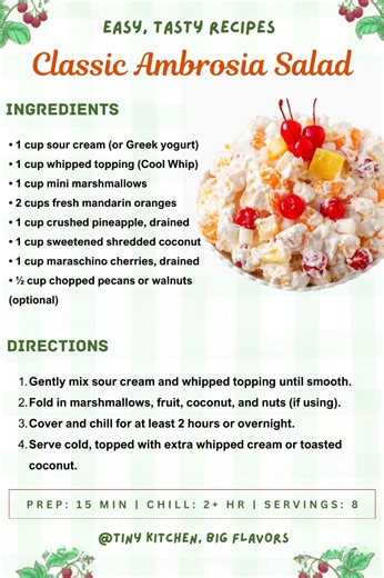 Classic Ambrosia Salad A timeless Southern favorite with fluffy texture and sweet tropical flavors. Prep: 15 min | Chill: 2 hr | Servings: 8 Ingredients: • 1 cup sour cream (or Greek yogurt) • 1 cup whipped topping (Cool Whip) • 1 cup mini marshmallows • 2 cups fresh mandarin oranges • 1 cup crushed pineapple, drained • 1 cup sweetened shredded coconut • 1 cup maraschino cherries, drained • ½ cup chopped pecans or walnuts (optional) Instructions: Gently mix sour cream and whipped topping until s