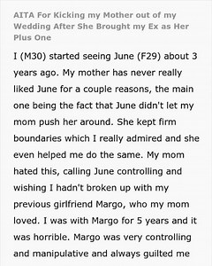 I JUST KICKED MY MOTHER OUT OF MY WEDDING RECEPTION, AND MY DAD IS WALKING TOWARDS ME RIGHT NOW The ceremony was perfect. Standing at the altar with June, I felt like my life was finally on the right track. She’s the reason I have a backbone now. She taught me how to set boundaries, especially with my own mother, who has never liked her for that very reason. My mom always preferred my ex, Margo—a woman who spent five years manipulating me into a shell of a person. I should have known my mom woul