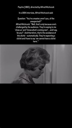 Psycho (1960), directed by Alfred Hitchcock In a 1964 interview, Alfred Hitchcock said: Question: “You’re a master, aren’t you, of the unexpected?” Alfred Hitchcock: “Well, that’s only because one’s challenged by the audience. They’re saying to me ‘show us’ and ‘I know what’s coming next’… and I say, ‘do you?’. And therefore, that’s the avoidance of the cliché — automatically. They’re expecting a cliché and I have to say ‘we cannot have a cliché here’.” | History of Cinema