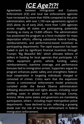ICE Age?!?! --- Agreements between Immigration and Customs Enforcement (ICE) and local law enforcement agencies have increased by more than 950% compared to the prior administration, with over 1,100 new agreements signed in 2025 alone. As of early 2026, more than 1,200 agencies across roughly 40 states are participating, potentially involving as many as 15,800 officers. The administration has positioned the program as a force multiplier for mass deportation efforts, offering substantial federal 
