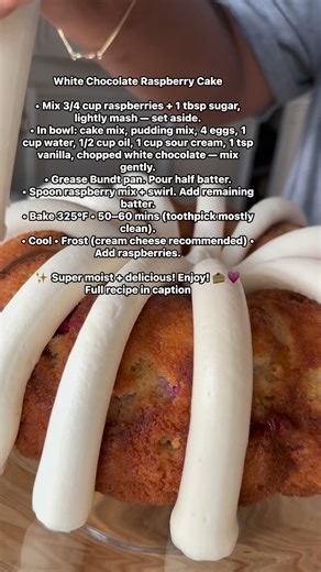 Ingredients: 1 box white cake mix 4 eggs 1/2 c vegetable oil 1 c water 1 box white chocolate instant pudding mix 1 cup sour cream 1 tsp vanilla extract 1 1/2 cup raspberries 1 tbsp sugar 1/2 c white chocolate chips chopped Add 3/4 c raspberries to a bowl with tablespoon of sugar and lightly mash and set aside. Add the rest of the ingredients to a bowl and mix until combined (do not over mix). Spray or grease Bundt pan generously and add half the batter. Then add a layer of the raspberry mixture 