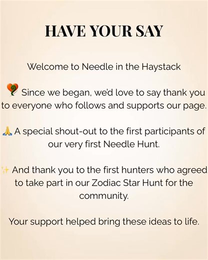 🌟 Have Your Say Monday 🌟 Since we began Needle in the Haystack, we’d love to take a moment to say thank you. 💛 Thank you to everyone who follows and supports our page, to the first participant of our very first Needle Hunt, and to the first hunters who agreed to take part in our Zodiac Star Hunt for the community. As we continue to grow, we want to build this in a way that feels right for you. 👉 Your voice matters: What would you like to see more of as we move forward events, community activ