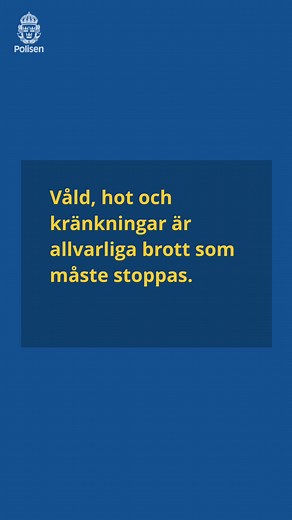 Mäns våld mot kvinnor sker ofta i hemmen där ingen ser. Det är kriminella handlingar som ska förebyggas, stoppas och lagföras. Våld i relation kan drabba alla. Det kan vara slag, hot eller kontroll. Oavsett om du är kvinna, man, gammal eller ung – du ska aldrig utsättas för våld varken i ditt hem eller någon annanstans. Om du misstänker att en kvinna, man eller barn utsätts för våld ska du larma oss på 114 14 eller polisen.se/tips. Om det är ett pågående brott ska du alltid ringa 112. Till dig s