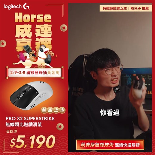 Logitech G X momo「馬」上有錢💰 特戰遊戲實況主 👍乖兒子 推薦 PRO X2 SUPERSTRIKE 無線類比遊戲滑鼠賀歲價 $5,190 ➥ https://logi.club/g0udp 滿$990登錄抽 黃金馬 歡慶新春✨ 🧨 創新感測 ● 即時回饋 電感類比技術結合 HITS 系統，提供業界領先的點擊觸覺回饋。 🧨 自由調校 ● 觸發自定義 支援 10 段觸發點與 6 段強度調整，打造專屬的按鍵手感。 🧨 極速連擊 ● 靈敏重置 首創 Rapid Trigger 技術，具備 5 段調整，輕鬆實現極限操作。 🧨 巔峰追蹤 ● 輕量機身 HERO 2 感測器搭配 0.7mm 超薄底殼，具備 888 IPS 精準定位。 🧨 長效戰鬥 ● 強勁續航 極致輕量化設計下，仍提供高達 60-90 小時的持久使用時間 🔥把握新年超殺優惠✨消費滿$990登錄再抽 黃金馬 ➥ https://logi.club/g0udp *實際活動依平台為主 *贈品數量有限，送完為止 | Logitech G