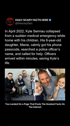 Thescaryfact ™ on Instagram: "In April 2022, Kyle Semrau collapsed from a sudden medical emergency while home with his children. His 6-year-old daughter, Macie, stayed calm, obtained his phone passcode, searched a police officer’s name, and placed a call for help. Officers arrived within minutes and rushed Kyle to the hospital, saving his life. The story stunned many, showing how presence of mind—even from a child—can make the difference between life and d*ath. ➡️ Follow @thescaryfact for real-l