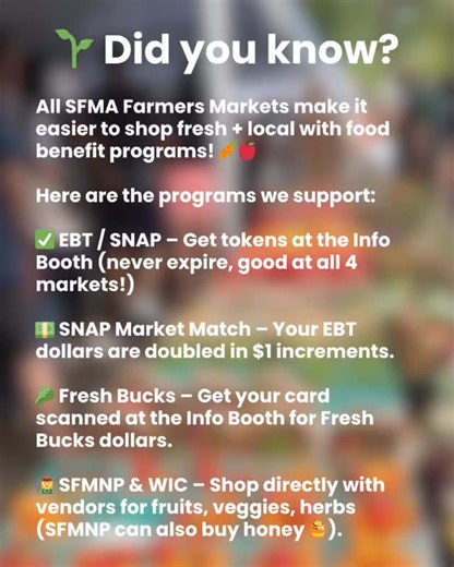 The last couple months have highlighted just how important food access programs are in our community and so we wanted to take a moment to let you know about all the programs that we accept at our farmers markets SFMA markets supports the following food access programs, EBT/SNAP, Fresh Bucks, and SFMNP and WIC. Did you know that your EBT dollars are doubled at the market though the SNAP Market Match? Use your EBT card at the information booth and receive market match dollars good for vegetables, 