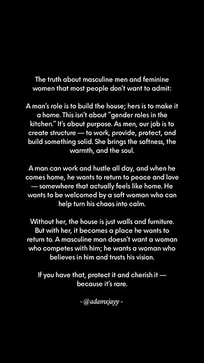 The truth about masculine men and feminine women that most people don’t want to admit: A man’s role is to build the house; hers is to make it a home. This isn’t about “gender roles in the kitchen.” It’s about purpose. As men, our job is to create structure — to work, provide, protect, and build something solid. She brings the softness, the warmth, and the soul. A man can work and hustle all day, and when he comes home, he wants to return to peace and love — somewhere that actually feels like hom