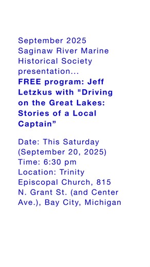 Jeff Letzkus will give a FREE presentation ("Driving on the Great Lakes: Stories of a Local Captain") to the Saginaw River Marine Historical Society. Date: This Saturday (September 20, 2025) Time: 6:30 pm Location: Trinity Episcopal Church, 815 N. Grant St. (and Center Ave.), Bay City, Michigan. Jeff was a merchant mariner on the Great Lakes for 28 years, including 12 years as a captain and 6 years on salt water vessels as a pilot. He retired in April 2025. Jeff's parents were members of the Sag