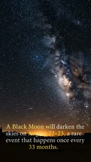 The Black Moon Is Coming 🌑 On the nights of August 22–23, 2025, the sky will host a rare Black Moon — a phenomenon that happens only once every 33 months. 🔭 What is a Black Moon? A Black Moon is the second New Moon within the same calendar month. Because the Moon is in its dark phase, it becomes almost invisible, leaving the night sky darker than usual. Why It’s Special With no moonlight, stargazers will see the Milky Way, star clusters, and faint meteors in breathtaking detail. It’s a rare gi