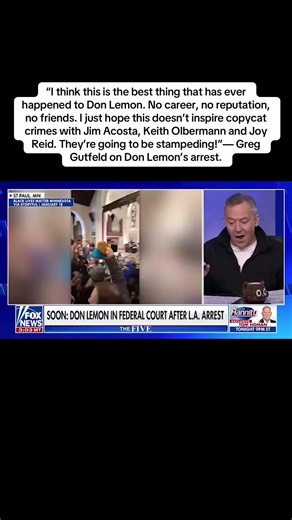 “I think this is the best thing that has ever happened to Don Lemon. No career, no reputation, no friends. I just hope this doesn’t inspire copycat crimes with Jim Acosta, Keith Olbermann and Joy Reid. They’re going to be stampeding!”— Greg Gutfeld on Don Lemon’s arrest.