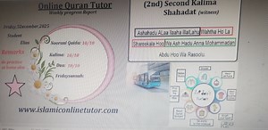 Online Quran Tutor Weekly Progress Report Date: Friday, 5 December 2025 Student: Elias Progress: • Noorani Qaida: 10/10 • Kalima: 10/10 • Dua: 10/10 • Friday Sunnah: Excellent Remarks: Please do practice at home as well. --- ✅ Second Kalima – Correct English Transliteration (2nd) Kalima – Shahadat (Witness) Ashhadu Al-laa ilaaha illal-laahu, Wahdahoo laa shareeka lahu, Wa ashhadu anna Muhammadan abduhoo wa rasooluh. --- 🔹 Website line (correct format) ✅ www.islamiconlinetutor.com | Online Quran