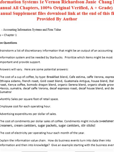 Accounting Information Systems 1e Vernon Richardson Janie Chang Rodney Smith (Solutions Manual All Chapters, 100% Original Verified, A Grade) (Complete And Verified Study material) (103pages) LEARNEXAMS Chapter 01 - Accounting Information Systems and Firm Value 1-1 .. Solutions â€“ Chapter 1 Discussion Questions 1. Brainstorm a list of discretionary information that might be an output of an accounting information system and be needed by Starbucks. Prioritize which items might be most important a