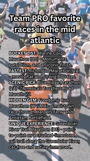 Here are some of Team PRO’s favorite non-major marathons — races that bring big experiences without the World Major crowds. Here are some of our favorite marathons from the mid Atlantic region: • Bucket List: Marine Corps Marathon (DC) – monuments, patriotism, iconic finish. • Fastest Course: Richmond Marathon (VA) – gentle downhills and strong BQ rates. • Scenic Pick: Blue Ridge Marathon (VA) – “America’s Toughest Road Marathon.” • Hidden Gem: Freedom’s Run Marathon (WV) – small-town race throu