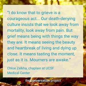 “I do know that to grieve is a courageous act... Our death-denying culture insists that we look away from mortality, look away from pain. But grief means being with things the way they are. It means seeing the beauty and heartbreak of living and dying up close. It means tasting the moment, just as it is. Mourners are awake.” - Chloe Zelkha, chaplain at UCSF Medical Center | The Conversation Project