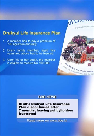 𝗥𝗜𝗖𝗕’𝘀 𝗗𝗿𝘂𝗸𝘆𝘂𝗹 𝗟𝗶𝗳𝗲 𝗜𝗻𝘀𝘂𝗿𝗮𝗻𝗰𝗲 𝗣𝗹𝗮𝗻 𝗱𝗶𝘀𝗰𝗼𝗻𝘁𝗶𝗻𝘂𝗲𝗱 𝗮𝗳𝘁𝗲𝗿 𝟳 𝗺𝗼𝗻𝘁𝗵𝘀, 𝗹𝗲𝗮𝘃𝗶𝗻𝗴 𝗽𝗼𝗹𝗶𝗰𝘆𝗵𝗼𝗹𝗱𝗲𝗿𝘀 𝗳𝗿𝘂𝘀𝘁𝗿𝗮𝘁𝗲𝗱 The discontinuation of Royal Insurance Corporation of Bhutan’s Drukyul Life Insurance Plan, launched in September 2023 has left thousands of policyholders frustrated over the lack of communication and transparency. The scheme was suspended as of April 25, last year. It is a one-year term renewable life insurance plan, 