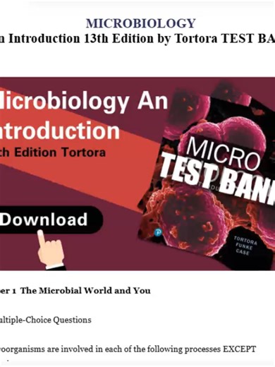 MICROBIOLOGY An Introduction 13th Edition by Tortora TEST BANK (Complete And Verified Study material) (986pages) LEARNEXAMS Chapter 1 The Microbial World and You 1.1 Multiple-Choice Questions 1) Microorganisms are involved in each of the following processes EXCEPT A) infection. B) decomposition of organic material. C) O2 production. D) food production. E) smog production. Answer: E Section: 1.1 Bloom's Taxonomy: Remembering Learning Outcome: 1.1 Global Outcome: 5 https://www.learnexams.com/study