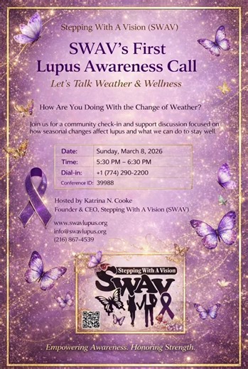 SWAV’s First Lupus Awareness Call – Let’s Talk Weather & Wellness 💜 As the seasons change, many lupus warriors feel it first. Join Stepping With A Vision (SWAV) for our very first Lupus Awareness Tele-Meeting as we check in with one another and talk about: ✨ How weather changes affect lupus ✨ Managing flare-ups during seasonal transitions ✨ Protecting your mental & emotional wellness ✨ What YOU are doing to stay well 🗓 Sunday, March 8, 2026 ⏰ 5:30 PM – 6:30 PM 📞 Dial-In: 1 (774) 290-2200 Conf