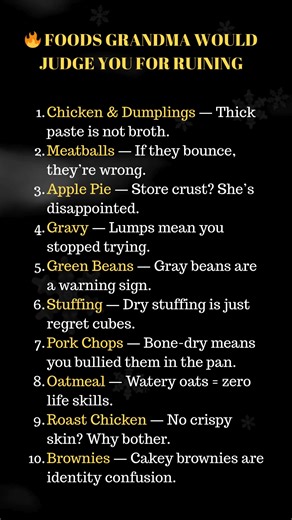 🔥 FOODS GRANDMA WOULD JUDGE YOU FOR RUINING Chicken & Dumplings — Thick paste is not broth. Meatballs — If they bounce, they’re wrong. Apple Pie — Store crust? She’s disappointed. Gravy — Lumps mean you stopped trying. Green Beans — Gray beans are a warning sign. Stuffing — Dry stuffing is just regret cubes. Pork Chops — Bone-dry means you bullied them in the pan. Oatmeal — Watery oats = zero life skills. Roast Chicken — No crispy skin? Why bother. Brownies — Cakey brownies are identity confusi