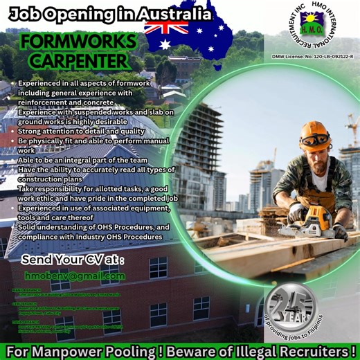 10/22/2025 JOB OPENING IN AUSTRALIA FORMWORK CARPENTER • Experienced in all aspects of formwork including general experience with reinforcement and concrete • Experience with suspended works and slab on ground works is highly desirable • Strong attention to detail and quality • Be physically fit and able to perform manual work • Able to be an integral part of the team • Have the ability to accurately read all types of construction plans • Take responsibility for allotted tasks, a good work ethic