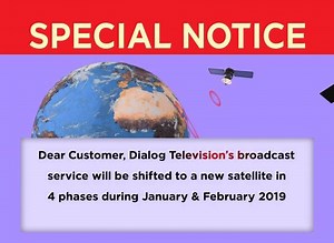 SPECIAL NOTICE for all Dialog Television Customers! Dialog Television’s broadcast service will be shifted to a new satellite in 4 phases during January & February 2019. Please note that it is mandatory that you keep the decoder SWITCHED ON during following periods in order to connect your decoder to the new satellite. - 28th January 10PM to 29th January 10PM - 6th February 10PM to 7th February 10PM - 17th February 10PM to 18th February 10PM - 19th February 10PM to 20th February 10PM If you do no