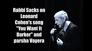 Sitting in his hotel room in New York this morning, Rabbi Sacks suddenly had a thought about a connection between the late Leonard Cohen's song "You Want It Darker", the current state of the world and this week's parsha of Vayera. Apologies this is a little last minute, but it is definitely a different kind of parsha shiur! The lyrics to "You Want It Darker" - which is the music at the beginning and end of this video - can be found here: https://www.youtube.com/watch?v=YD6fvzGIBfQ. Shabbat shalo