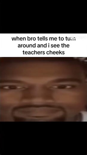 When bro tells me to turn around and I see the teachers cheeks