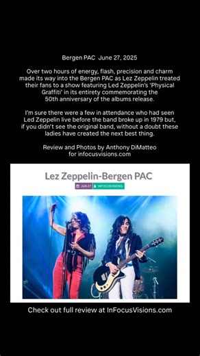 A Review of Lez Zeppelin’s Physical Graffiti show at Bergen PAC June 27, 2025 Over two hours of energy, flash, precision and charm made its way into the Bergen PAC as Lez Zeppelin treated their fans to a show featuring Led Zeppelin’s ‘Physical Graffiti’ in its entirety commemorating the 50th anniversary of the albums release. I’m sure there were a few in attendance who had seen Led Zeppelin live before the band broke up in 1979 but, if you didn’t see the original band, without a doubt these ladi