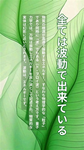 「全ては波動でできている」という概念は、物質の根源が高速で振動するエネルギー、すなわち物理学的な「粒子」であり同時に「波」でもある（ド・ブロイ波）という考え方です。量子力学では、万物は振動しエネルギーを放つ波として記述され、物質的な実体は幻影に近いとされます。 波動は、エネルギーです。 具体的な特徴は以下の通りです。 * 物理学的側面（量子力学） * この世の物質は極限まで分解すると素粒子（電子やクォークなど）になり、それらは「粒子」でもあり「波」でもあります。 * すべての物質は固有の振動数を持つ「波動」であり、この世の物体やエネルギー現象は波動として説明できます。 * 高校物理の力学は、この本質的な量子力学的な「波の性質」が微小であるために現れるマクロな近似に過ぎないと解釈されます。 * スピリチュアル・心理的側面 * 人間や物体、感情さえも固有の「波動（エネルギーの振動）」を発しているとされ、これらが高いか低いかで人間関係や健康に影響を与えると解釈されます。 * 「波動が高い」は、ポジティブでエネルギーが満ち溢れた状態を指します。 * 「波動が合う」という言葉は、特定の波長やエネ