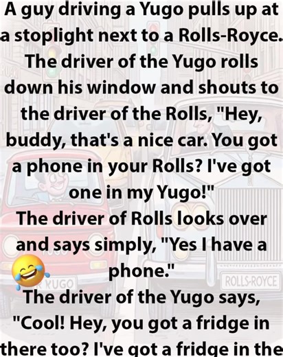 A guy driving a Yugo pulls up at a stoplight next to a Rolls-Royce. The driver of the Yugo rolls down his window and shouts to the driver of the Rolls, "Hey, buddy, that's a nice car. You got a phone in your Rolls? I've got one in my Yugo!" The driver of Rolls looks over and says simply, "Yes I have a phone." The driver of the Yugo says, "Cool! Hey, you got a fridge in there too? I've got a fridge in the back seat of my Yugo!" The driver of the Rolls, looking annoyed, says, "Yes, I have a refrig