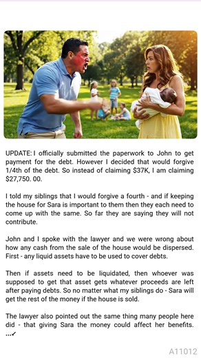 🌿 AITA for refusing to forgive a debt that 🐘 will cost my sister a house? UPDATE: I officially submitted the paperwork to John to get payment for the debt. However I decided that would forgive 1/4th of the debt. So instead of claiming $37K, I am claiming $27,750.00. I told my siblings that I would forgive a fourth - and if keeping the house for Sara is important to them then they each need to come up with the same. So far they are saying they will not contribute. John and I spoke with the lawy
