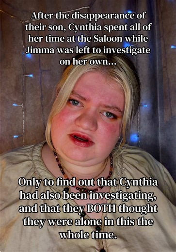 [Jimma Maxwell - Coven 1934] The entire time Jimma thought her wife was drinking away their money at the Saloon of Lost Dreams, Cynthia was actually looking for their boy. Niether of them realized that the other was working to find their missing son, and they both assumed that they were on their own. It took a toll on their relationship, and tensions eventually boiled over into an argument witnessed by half the town. When Jimma found out that Cynthia was going out of her way to hide the efforts 