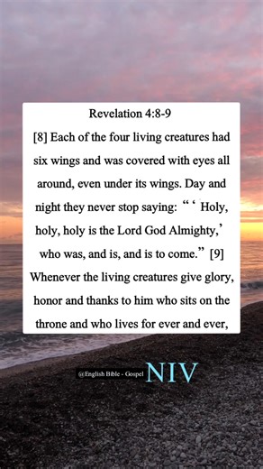 Revelation 4:8-9 [8] Each of the four living creatures had six wings and was covered with eyes all around, even under its wings. Day and night they never stop saying: “ ‘Holy, holy, holy is the Lord God Almighty,’ who was, and is, and is to come.” [9] Whenever the living creatures give glory, honor and thanks to him who sits on the throne and who lives for ever and ever, | English Bible - Gospel