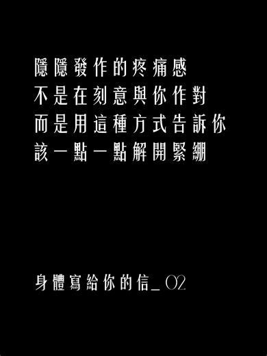 當緊繃成了習慣 疼痛就成了身體的語言 這一次 試著聽聽它想說什麼 也看見 每一個動作裡的顫抖 // Letter 02 我不是在跟你作對 那些隱隱發作的疼痛 不是刻意與你作對 只是想告訴你 是時候 一點一點 解開那些緊繃了 想了解更多 歡迎私訊了解