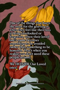 One of the things that hurts the most for the grieving is when they feel like their loss is being overlooked or forgotten, when their loved one's name becomes something to be avoided rather than something to be honored. That’s when you realize you don’t need these people around. We HONOR Our Loved ones! | Death of a Loved one; Quotes, Poems, and Resources