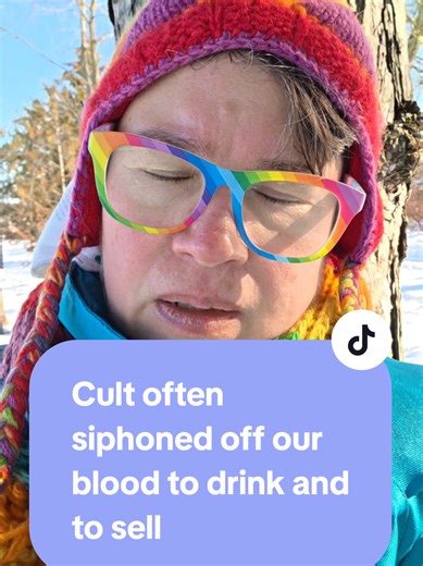 TW: cult torture. The cults often siphoned off our blood as a baby, child, and teen, to drink and to sell. They told buyers (and some cult also believed) that drinking our blood would give them extra vitality and life, which is not true and is cruel and disgusting. They also would tell us that they had power and control over us because they had drunk our blood, using that message in mind control and torture. So they gained more money and power and used it as a form of mind control over victims. 