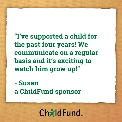 “I’ve supported a child for the past four years! We communicate on a regular basis and it’s exciting to watch him grow up!” - Susan, a ChildFund sponsor. Behind every child’s joy, there’s a sponsor’s story. Sponsorship creates bonds that last a lifetime. Become a sponsor today and help children feel supported, seen and loved. | ChildFund