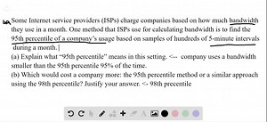 SOLVED:Internet charges (2.1) Some Internet service providers (ISPs) charge companies based on how much bandwidth they use in a month. One method that ISPs use for calculating bandwidth is to find the 95th percentile of a company's usage based on samples of Hundreds of 5 -minute intervals during a month. (a) Explain what " 95th percentile" means in this setting. (b) Which would cost a company more the 95th percentile method or u similar approach using the 98th percentile? Justify your answer.