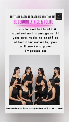 Be Genuinely Nice and Polite In every audition room, your crown is decided long before your walk or your answer. Kindness, respect, and grace toward fellow contestants, managers, and staff reflect your true character. Rude behaviour is remembered longer than talent. Politeness is remembered as leadership. In pageantry, how you make people feel becomes part of your introduction. Pageant Coach Ritika Ramtri The Tiara Pageant Training Studio www.thetiara.net | contactus@thetiara.net | 91 98231 5619