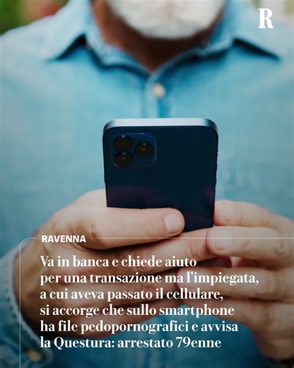 Un uomo di 79 anni di Ravenna è stato arrestato dalla polizia perché nel suo cellulare è stato trovato un migliaio di file pedopornografici. E’ stata casuale la scoperta del contenuto del suo smartphone. Come racconta il Resto del Carlino di Ravenna l’uomo si è presentato in un istituto per inviare soldi all'estero. Davanti ad alcune difficoltà tecniche, ha passato il cellulare all'impiegata per farsi aiutare: a quel punto la donna ha capito che il dispositivo conteneva file con minorenni e ha a